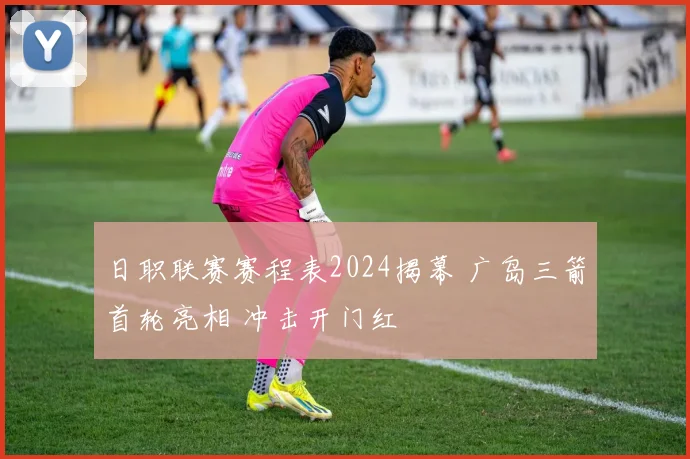 日职联赛赛程表2024揭幕 广岛三箭首轮亮相 冲击开门红