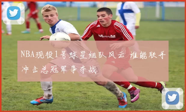 NBA现役1号球星组队风云 谁能联手冲击总冠军争夺战