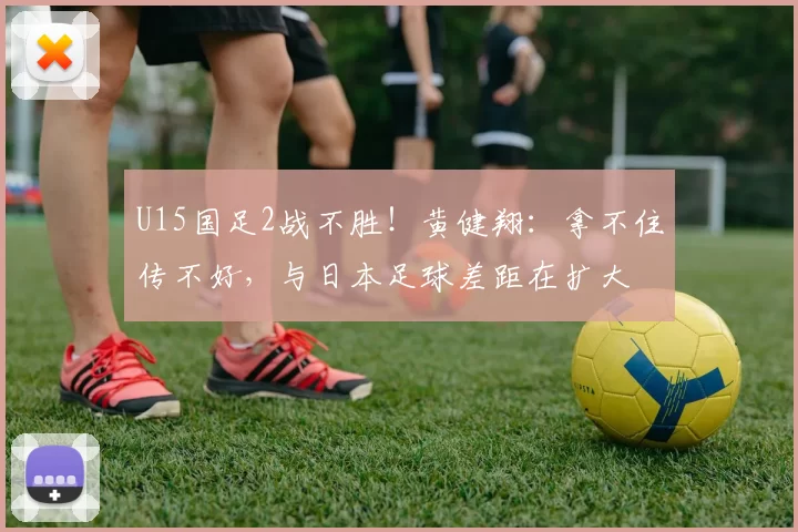 U15国足2战不胜！黄健翔：拿不住传不好，与日本足球差距在扩大