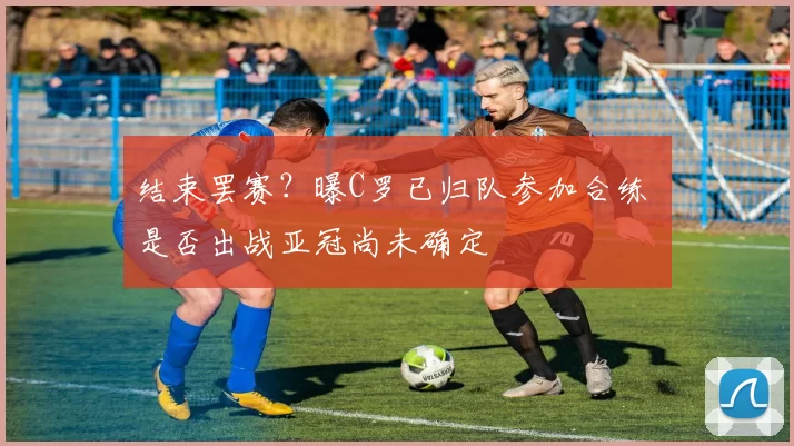 结束罢赛？曝C罗已归队参加合练 是否出战亚冠尚未确定