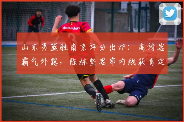 山东男篮胜南京评分出炉：高诗岩霸气外露，陈林坚客串内线获肯定