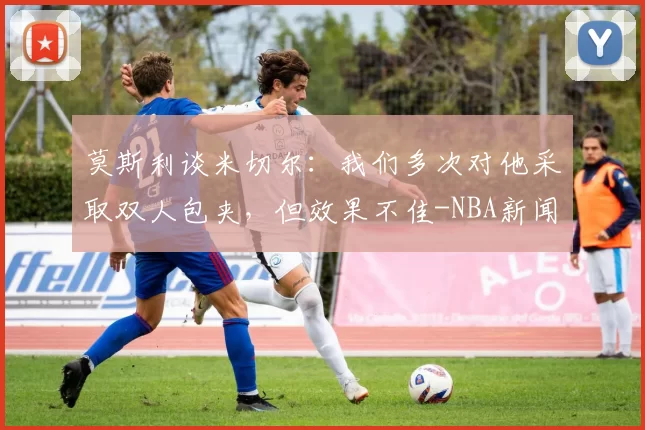 莫斯利谈米切尔：我们多次对他采取双人包夹，但效果不佳-NBA新闻