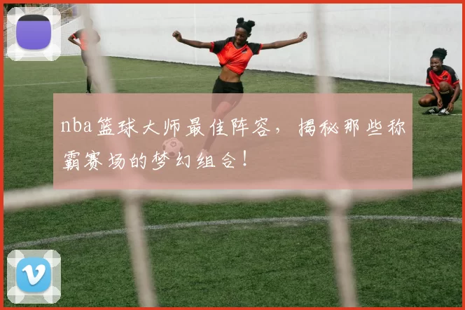 nba篮球大师最佳阵容，揭秘那些称霸赛场的梦幻组合！