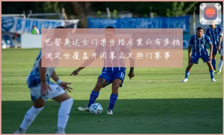 巴黎奥运会门票价格方案公布多档次定价覆盖开闭幕式及热门赛事