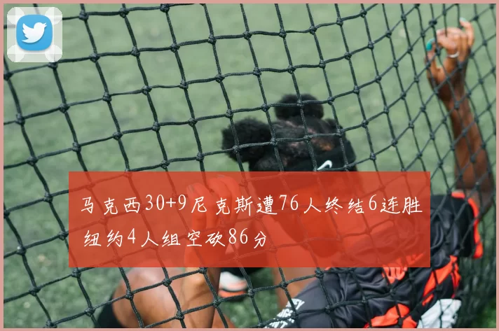 马克西30+9尼克斯遭76人终结6连胜 纽约4人组空砍86分