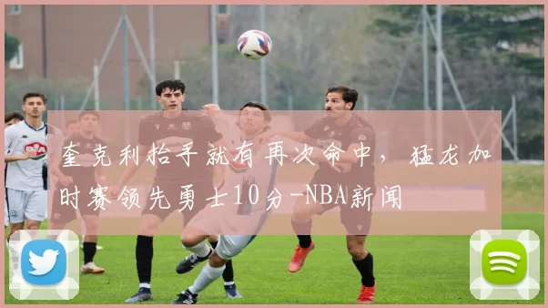 奎克利抬手就有再次命中，猛龙加时赛领先勇士10分-NBA新闻