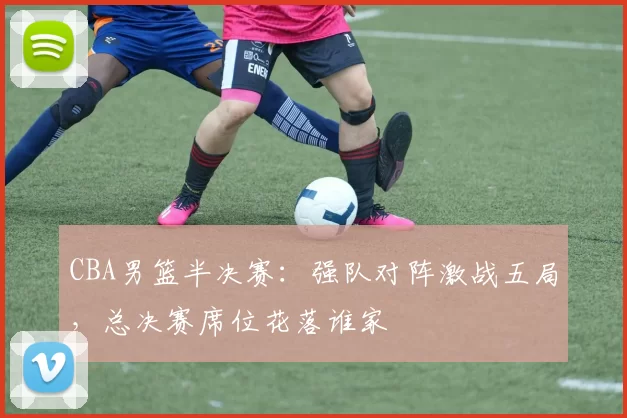 CBA男篮半决赛：强队对阵激战五局，总决赛席位花落谁家