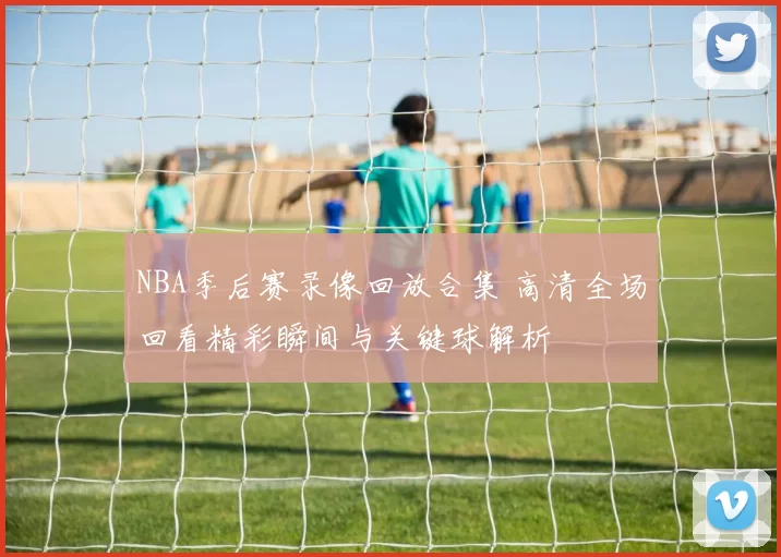 NBA季后赛录像回放合集 高清全场回看精彩瞬间与关键球解析