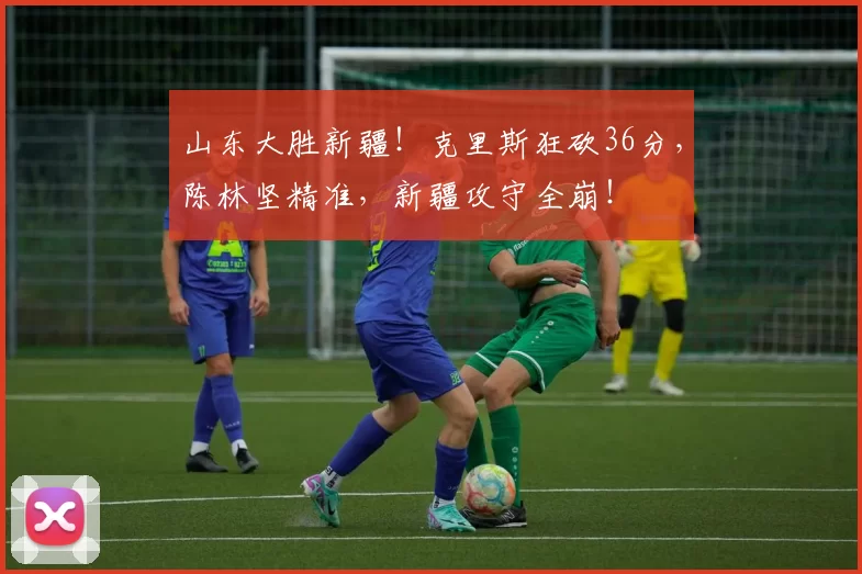 山东大胜新疆!克里斯狂砍36分,陈林坚精准,新疆攻守全崩!