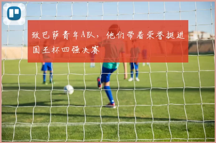 致巴萨青年A队,他们带着荣誉挺进国王杯四强决赛