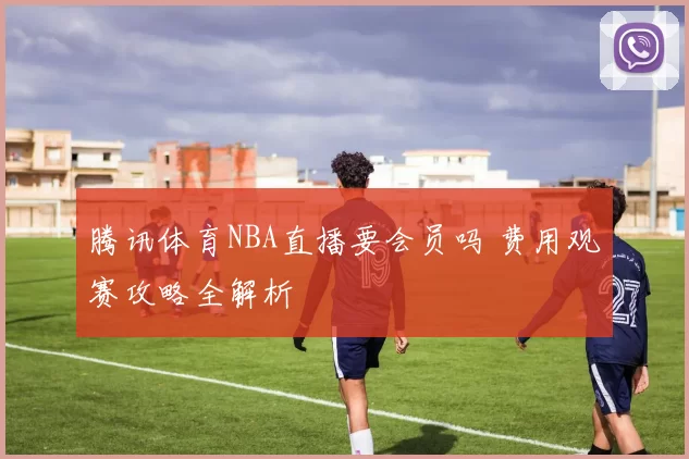 腾讯体育NBA直播要会员吗 费用观赛攻略全解析