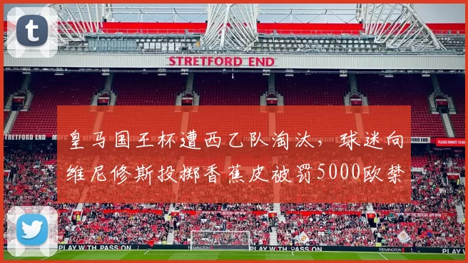 皇马国王杯遭西乙队淘汰,球迷向维尼修斯投掷香蕉皮被罚5000欧禁赛1年