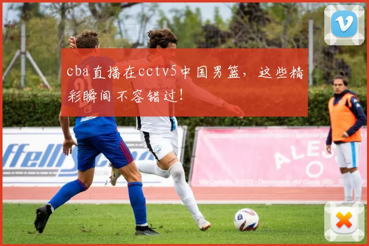 cba直播在cctv5中国男篮，这些精彩瞬间不容错过！
