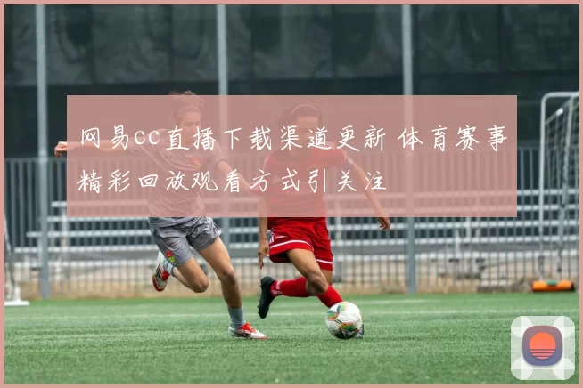 网易cc直播下载渠道更新 体育赛事精彩回放观看方式引关注