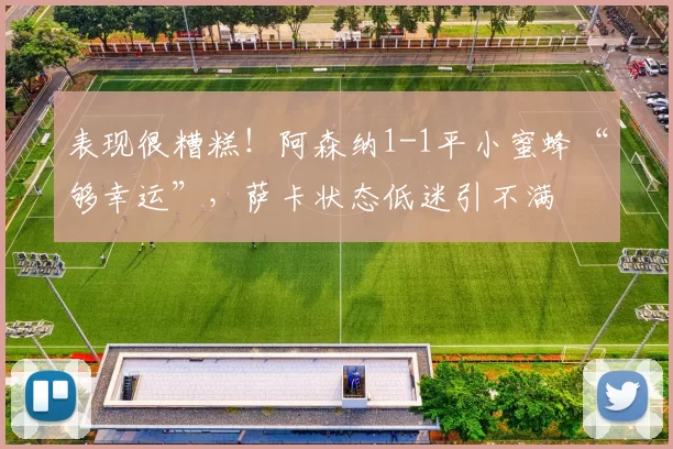 表现很糟糕！阿森纳1-1平小蜜蜂“够幸运”，萨卡状态低迷引不满