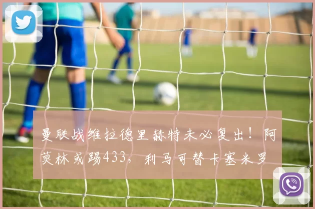 曼联战维拉德里赫特未必复出！阿莫林或踢433，利马可替卡塞米罗