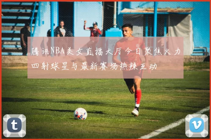 腾讯NBA美女直播大厅今日聚焦火力四射球星与最新赛场热辣互动
