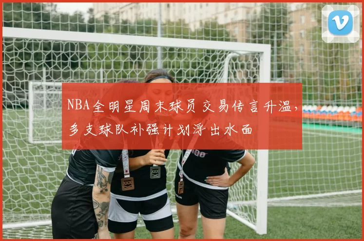 NBA全明星周末球员交易传言升温，多支球队补强计划浮出水面