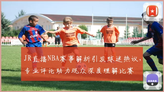 JR直播NBA赛事解析引发球迷热议，专业评论助力观众深度理解比赛