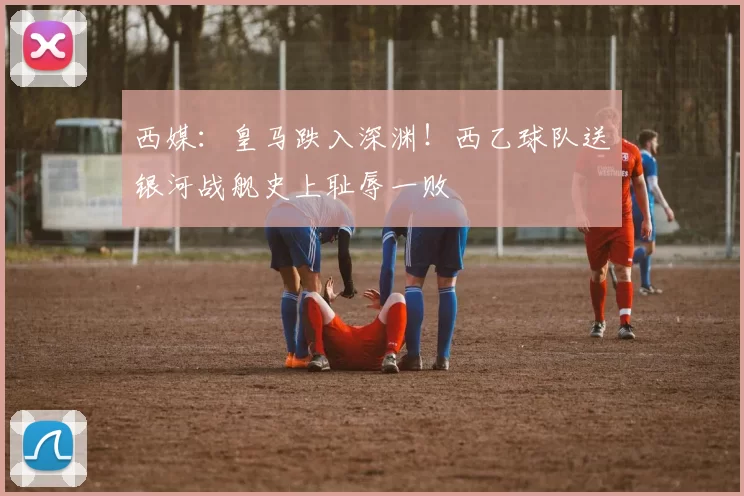 西媒：皇马跌入深渊！西乙球队送银河战舰史上耻辱一败