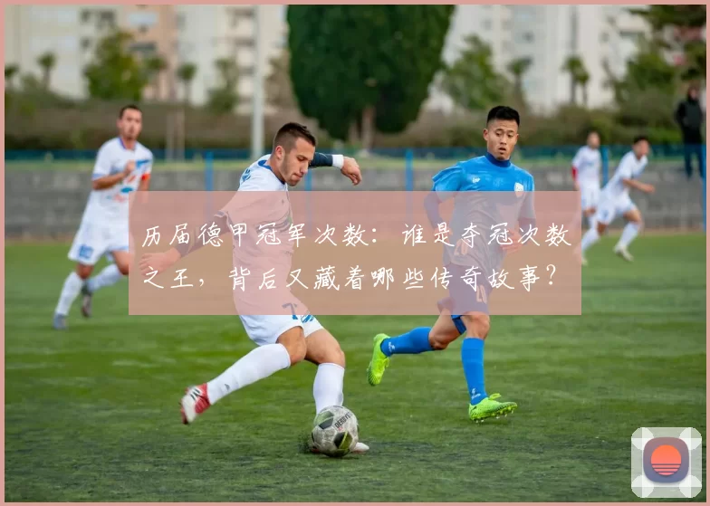 历届德甲冠军次数：谁是夺冠次数之王，背后又藏着哪些传奇故事？