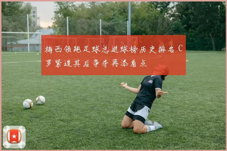 梅西领跑足球总进球榜历史排名 C罗紧追其后争夺再添看点