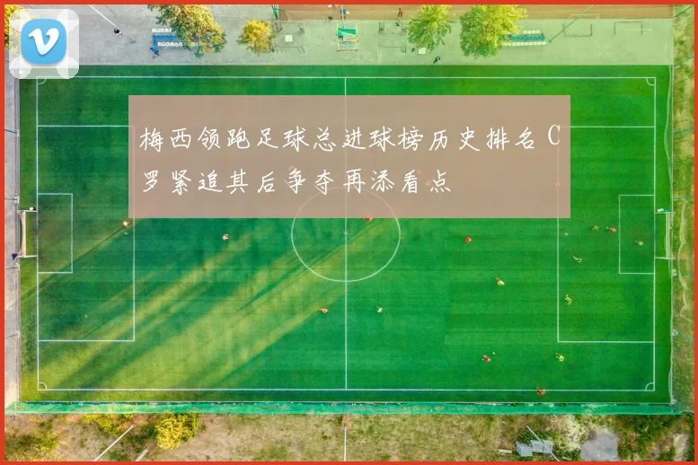 梅西领跑足球总进球榜历史排名 C罗紧追其后争夺再添看点