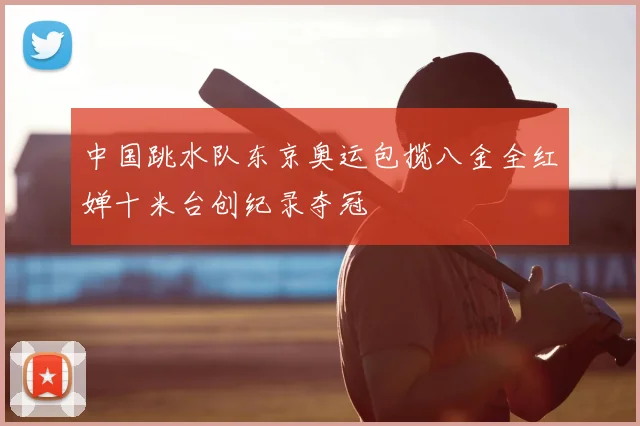 中国跳水队东京奥运包揽八金全红婵十米台创纪录夺冠