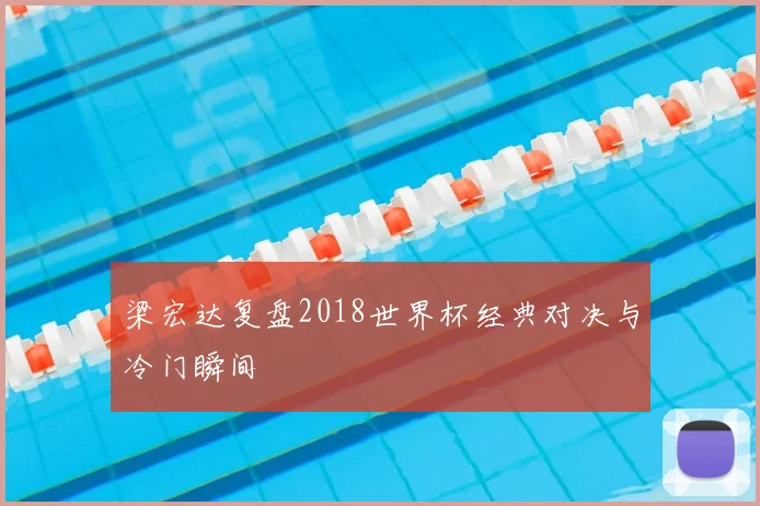 梁宏达复盘2018世界杯经典对决与冷门瞬间