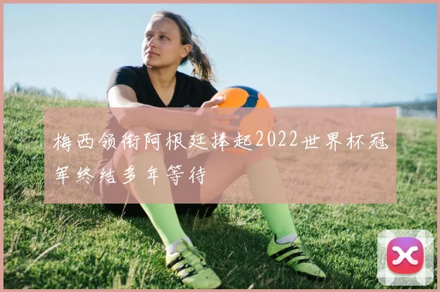 梅西领衔阿根廷捧起2022世界杯冠军终结多年等待