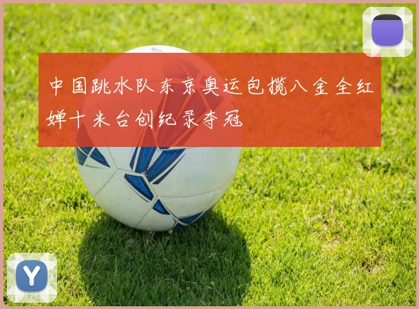 中国跳水队东京奥运包揽八金全红婵十米台创纪录夺冠