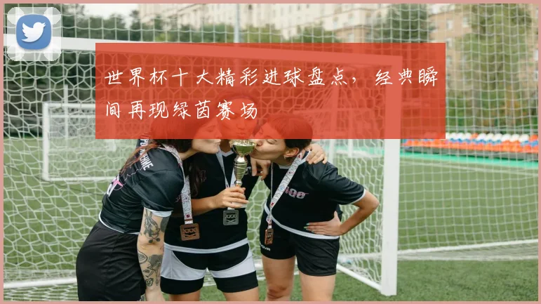 世界杯十大精彩进球盘点，经典瞬间再现绿茵赛场