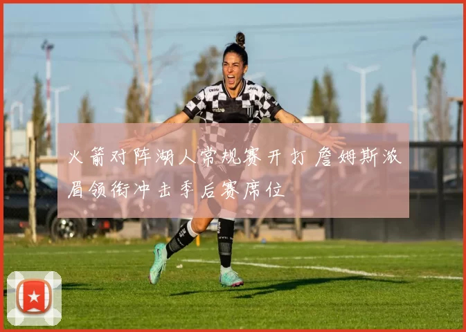 火箭对阵湖人常规赛开打 詹姆斯浓眉领衔冲击季后赛席位