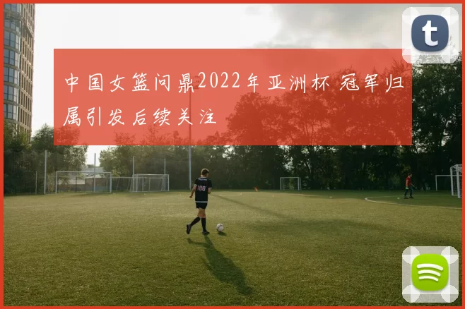 中国女篮问鼎2022年亚洲杯 冠军归属引发后续关注