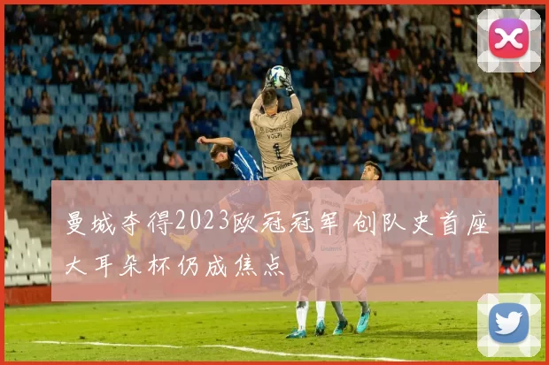 曼城夺得2023欧冠冠军 创队史首座大耳朵杯仍成焦点