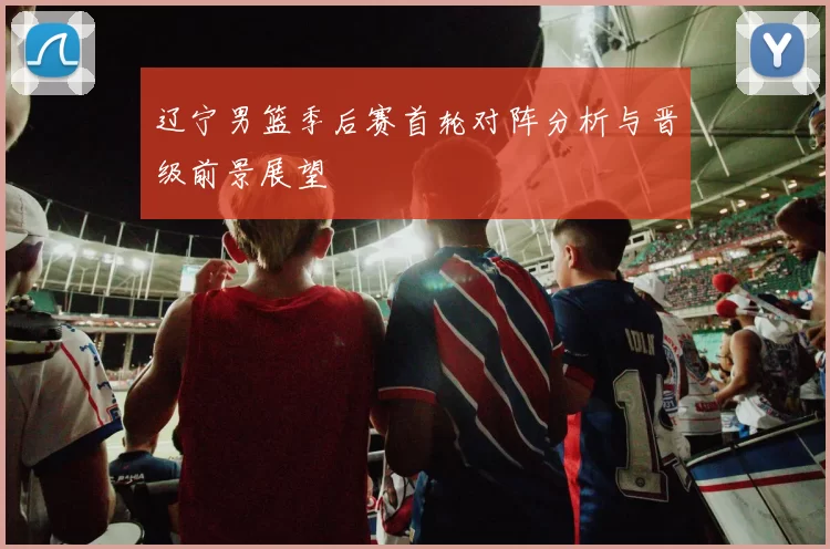 辽宁男篮季后赛首轮对阵分析与晋级前景展望