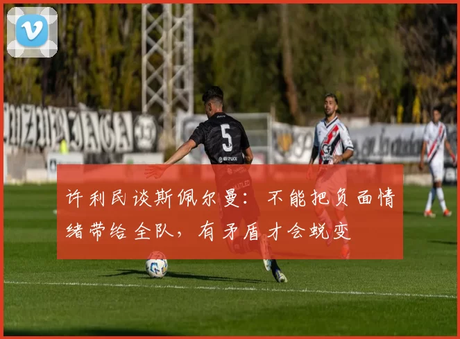 许利民谈斯佩尔曼:不能把负面情绪带给全队,有矛盾才会蜕变