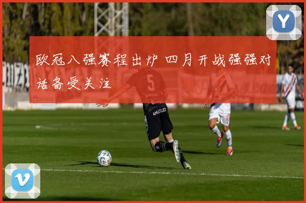 欧冠八强赛程出炉 四月开战强强对话备受关注