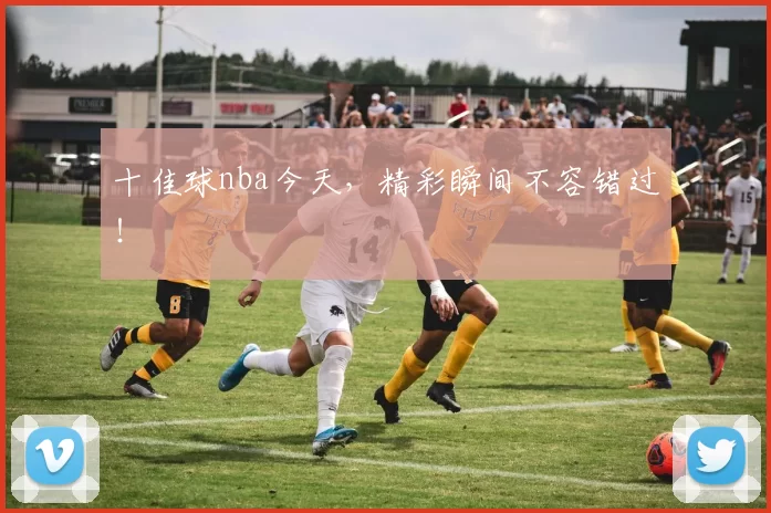 十佳球nba今天，精彩瞬间不容错过！