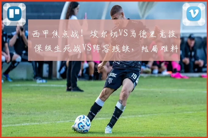西甲焦点战！埃尔切VS马德里竞技 保级生死战VS阵容残缺，结局难料_防守_主场_比赛