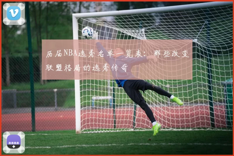 历届NBA选秀名单一览表:那些改变联盟格局的选秀传奇