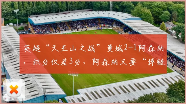 英超“天王山之战”曼城2-1阿森纳，积分仅差3分，阿森纳又要“掉链子”？主帅赛后回应_联赛_赛季_欧冠