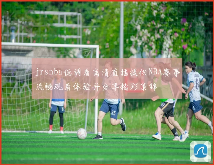 jrsnba低调看高清直播提供NBA赛事流畅观看体验并分享精彩集锦