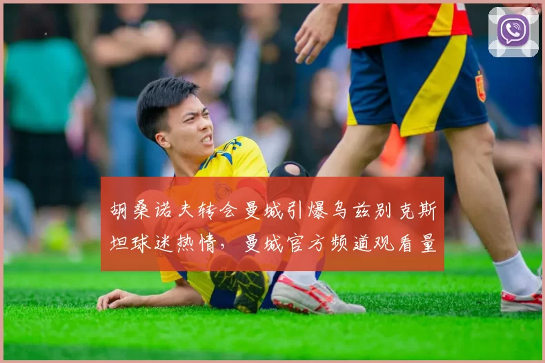 胡桑诺夫转会曼城引爆乌兹别克斯坦球迷热情，曼城官方频道观看量激增