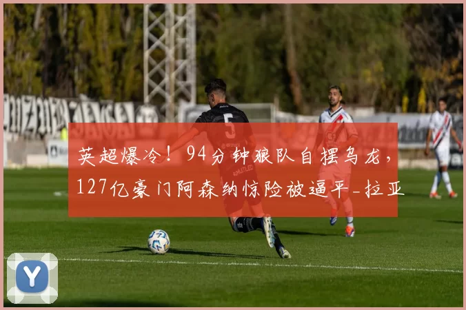 英超爆冷!94分钟狼队自摆乌龙,127亿豪门阿森纳惊险被逼平_拉亚_比赛_禁区