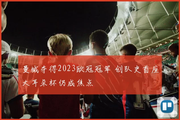 曼城夺得2023欧冠冠军 创队史首座大耳朵杯仍成焦点