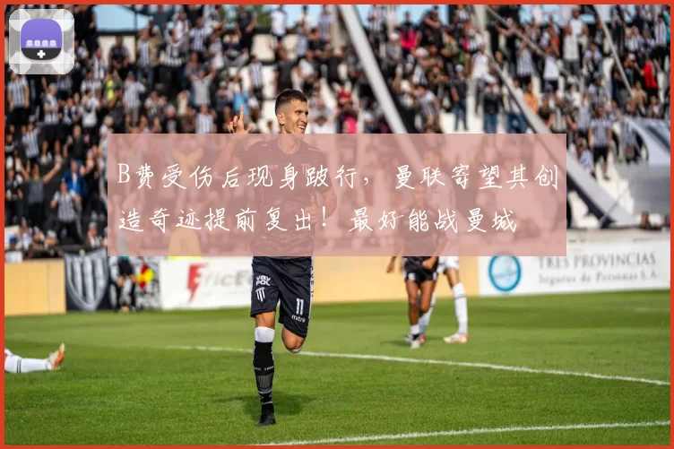 B费受伤后现身跛行，曼联寄望其创造奇迹提前复出！最好能战曼城