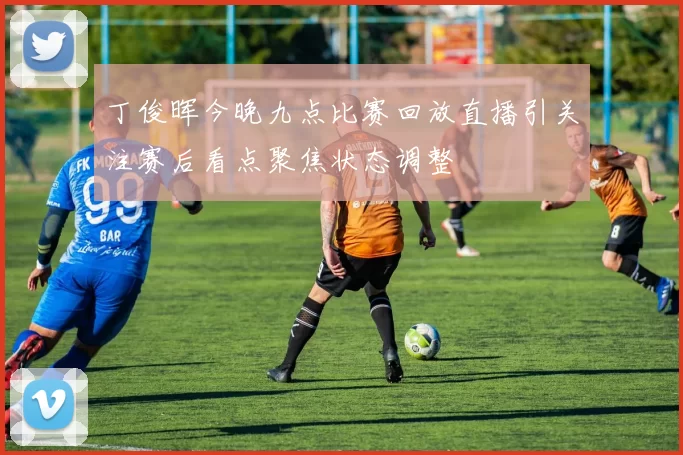 丁俊晖今晚九点比赛回放直播引关注赛后看点聚焦状态调整
