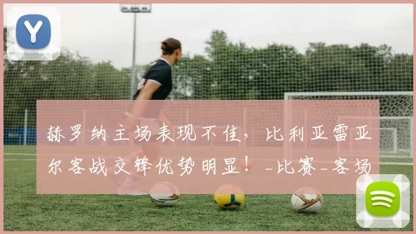 赫罗纳主场表现不佳，比利亚雷亚尔客战交锋优势明显！_比赛_客场_战绩