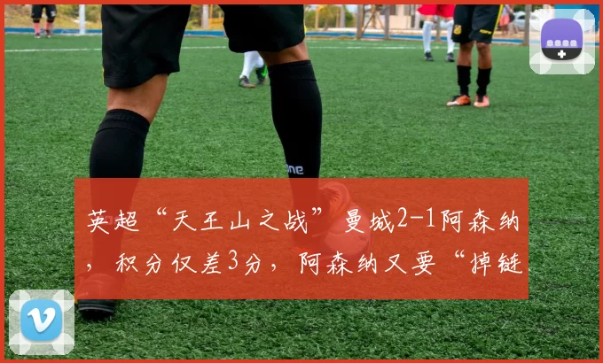 英超“天王山之战”曼城2-1阿森纳，积分仅差3分，阿森纳又要“掉链子”？主帅赛后回应_联赛_赛季_欧冠